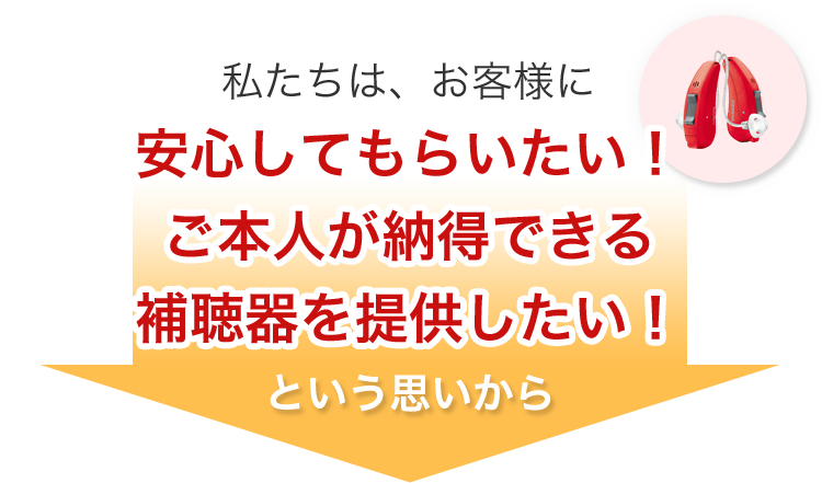 私たちはお客様に安心してもらいたい！ご本人が納得できる補聴器を提供したい！という思いから