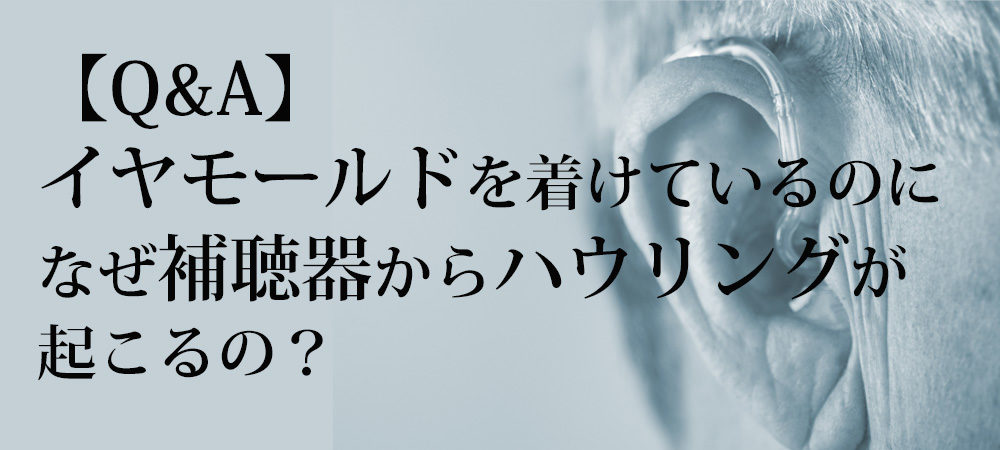 【Q&A】イヤモールドを着けているのに、なぜ補聴器からハウリングが起こるの？
